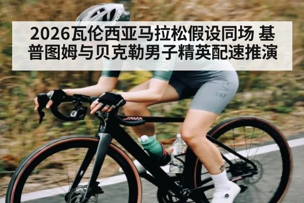 2026瓦伦西亚马拉松假设同场 基普图姆与贝克勒男子精英配速推演